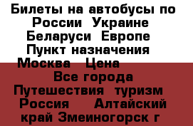 Билеты на автобусы по России, Украине, Беларуси, Европе › Пункт назначения ­ Москва › Цена ­ 5 000 - Все города Путешествия, туризм » Россия   . Алтайский край,Змеиногорск г.